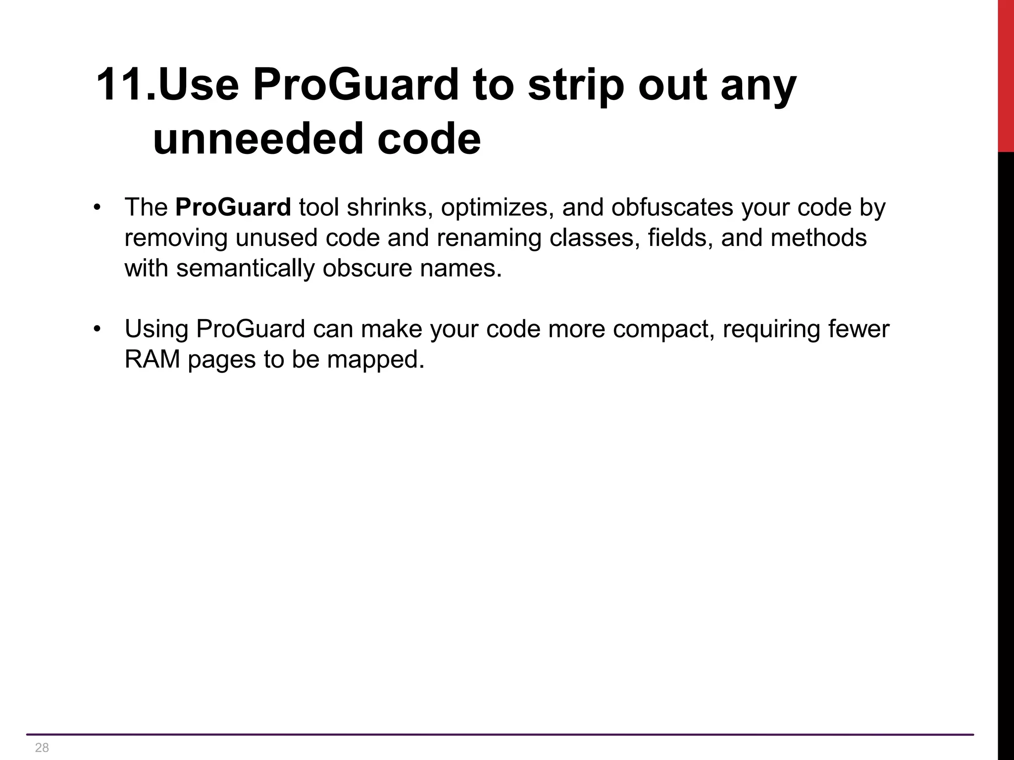 28 11.Use ProGuard to strip out any unneeded code • The ProGuard tool shrinks, optimizes, and obfuscates your code by removing unused code and renaming classes, fields, and methods with semantically obscure names. • Using ProGuard can make your code more compact, requiring fewer RAM pages to be mapped. 