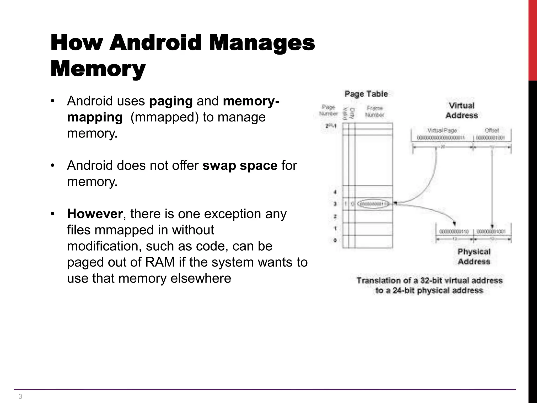 3 How Android Manages Memory • Android uses paging and memory- mapping (mmapped) to manage memory. • Android does not offer swap space for memory. • However, there is one exception any files mmapped in without modification, such as code, can be paged out of RAM if the system wants to use that memory elsewhere 