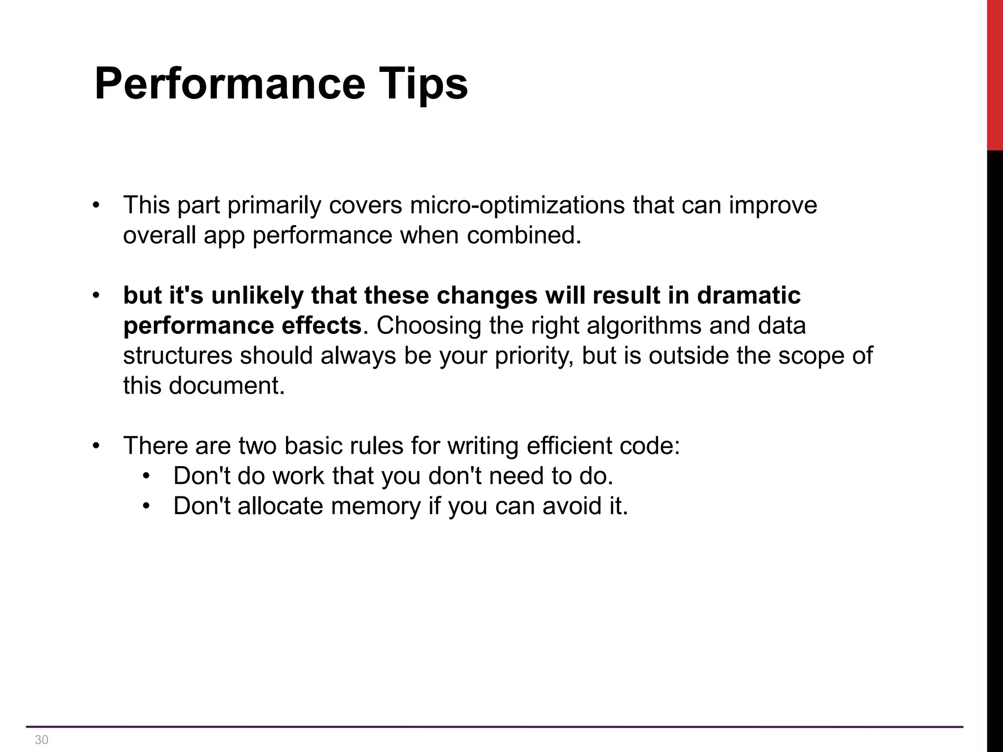 30 Performance Tips • This part primarily covers micro-optimizations that can improve overall app performance when combined. • but it's unlikely that these changes will result in dramatic performance effects. Choosing the right algorithms and data structures should always be your priority, but is outside the scope of this document. • There are two basic rules for writing efficient code: • Don't do work that you don't need to do. • Don't allocate memory if you can avoid it. 