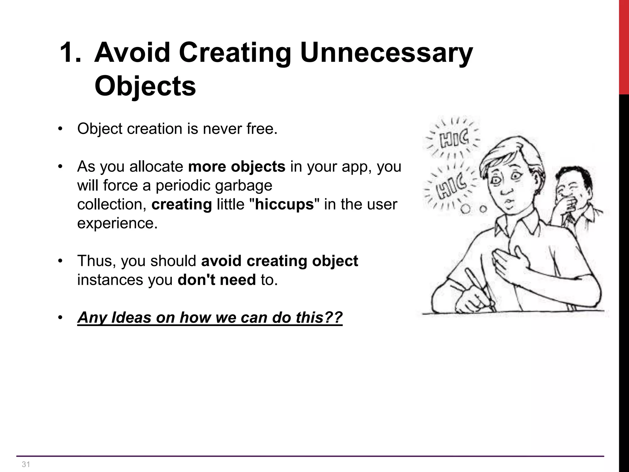 31 1. Avoid Creating Unnecessary Objects • Object creation is never free. • As you allocate more objects in your app, you will force a periodic garbage collection, creating little "hiccups" in the user experience. • Thus, you should avoid creating object instances you don't need to. • Any Ideas on how we can do this?? 