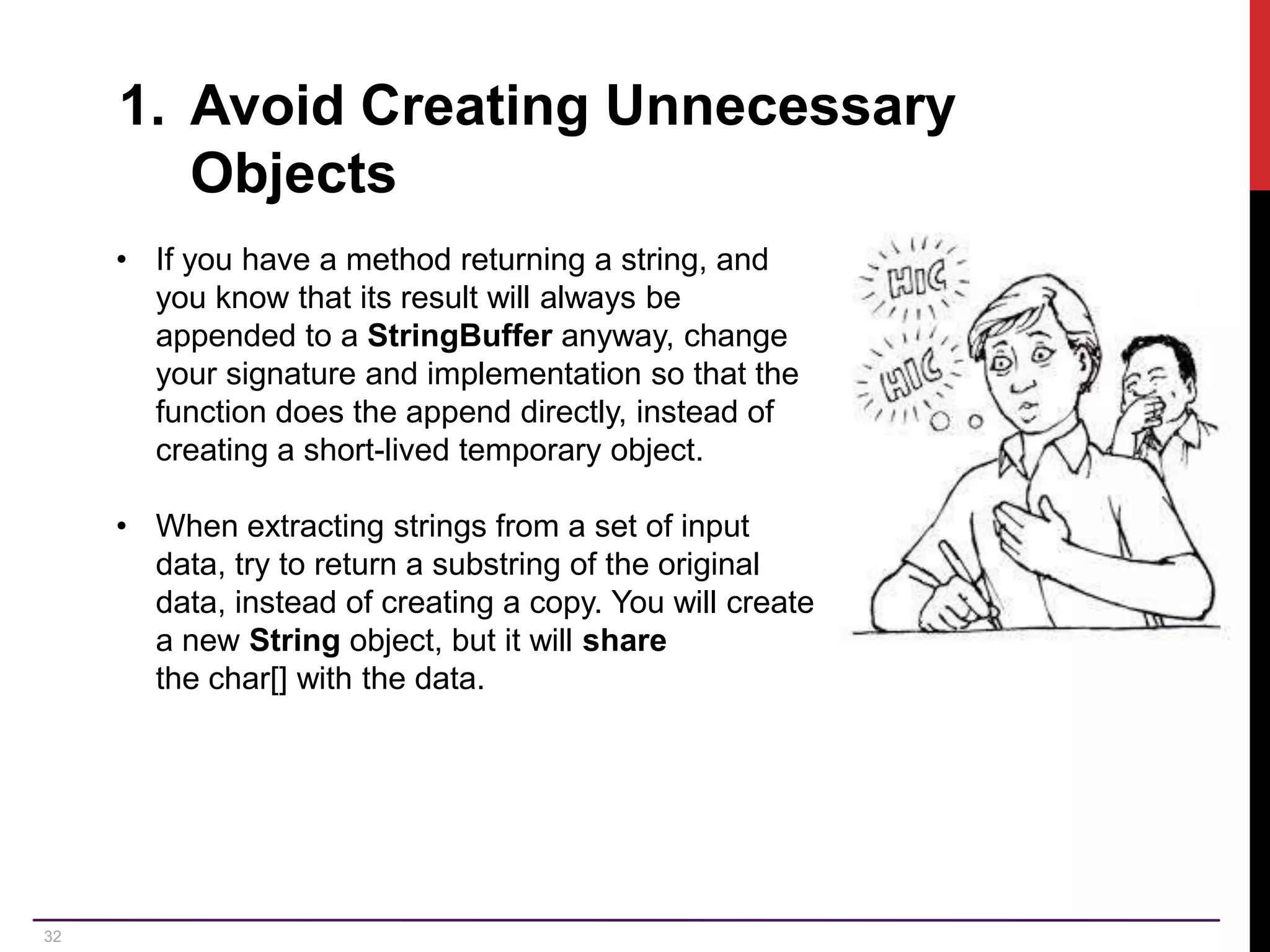 32 1. Avoid Creating Unnecessary Objects • If you have a method returning a string, and you know that its result will always be appended to a StringBuffer anyway, change your signature and implementation so that the function does the append directly, instead of creating a short-lived temporary object. • When extracting strings from a set of input data, try to return a substring of the original data, instead of creating a copy. You will create a new String object, but it will share the char[] with the data. 