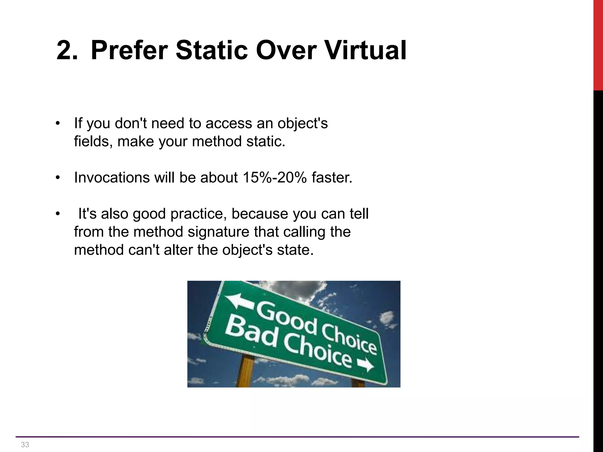 33 2. Prefer Static Over Virtual • If you don't need to access an object's fields, make your method static. • Invocations will be about 15%-20% faster. • It's also good practice, because you can tell from the method signature that calling the method can't alter the object's state. 