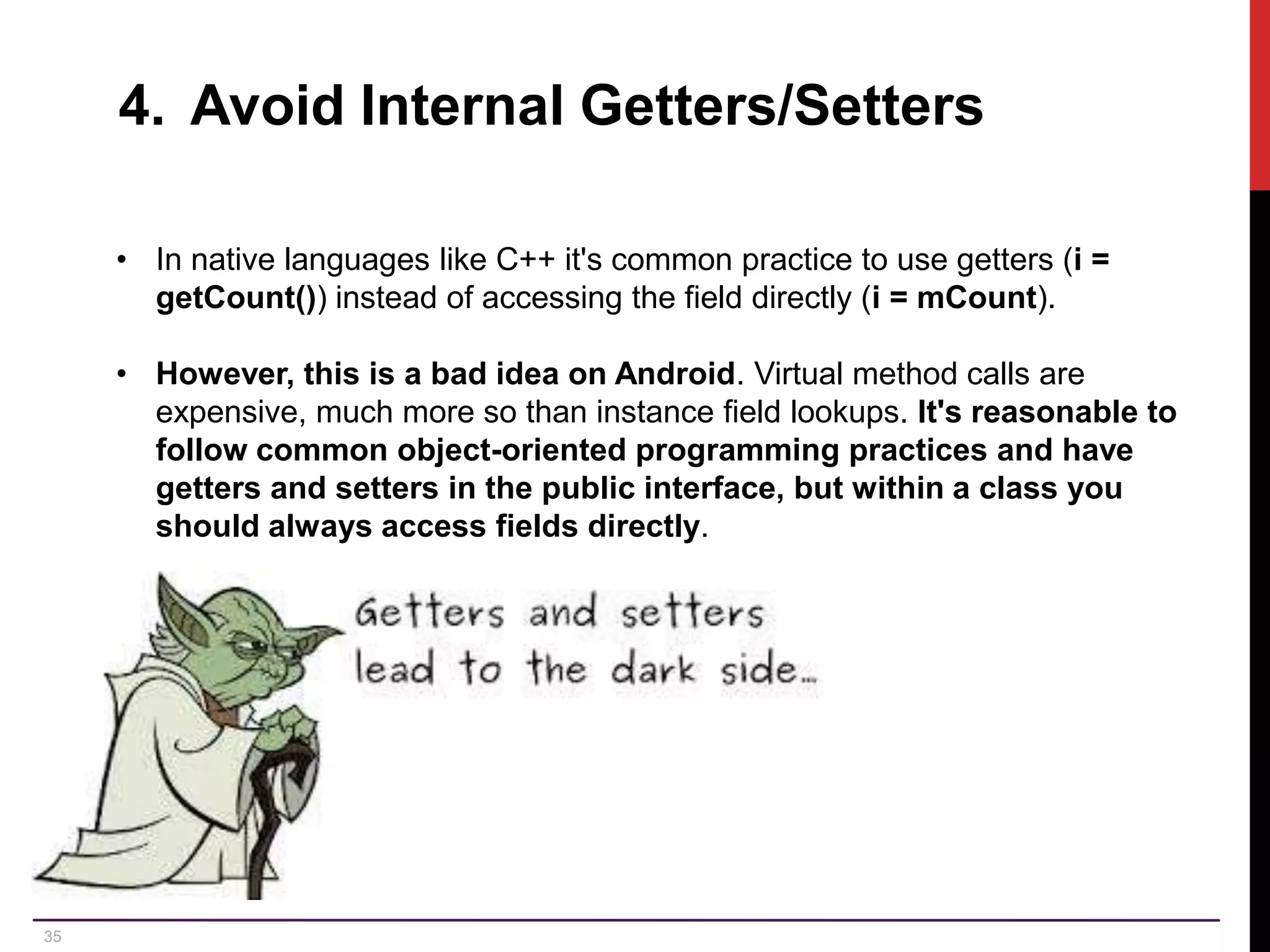 35 4. Avoid Internal Getters/Setters • In native languages like C++ it's common practice to use getters (i = getCount()) instead of accessing the field directly (i = mCount). • However, this is a bad idea on Android. Virtual method calls are expensive, much more so than instance field lookups. It's reasonable to follow common object-oriented programming practices and have getters and setters in the public interface, but within a class you should always access fields directly. 