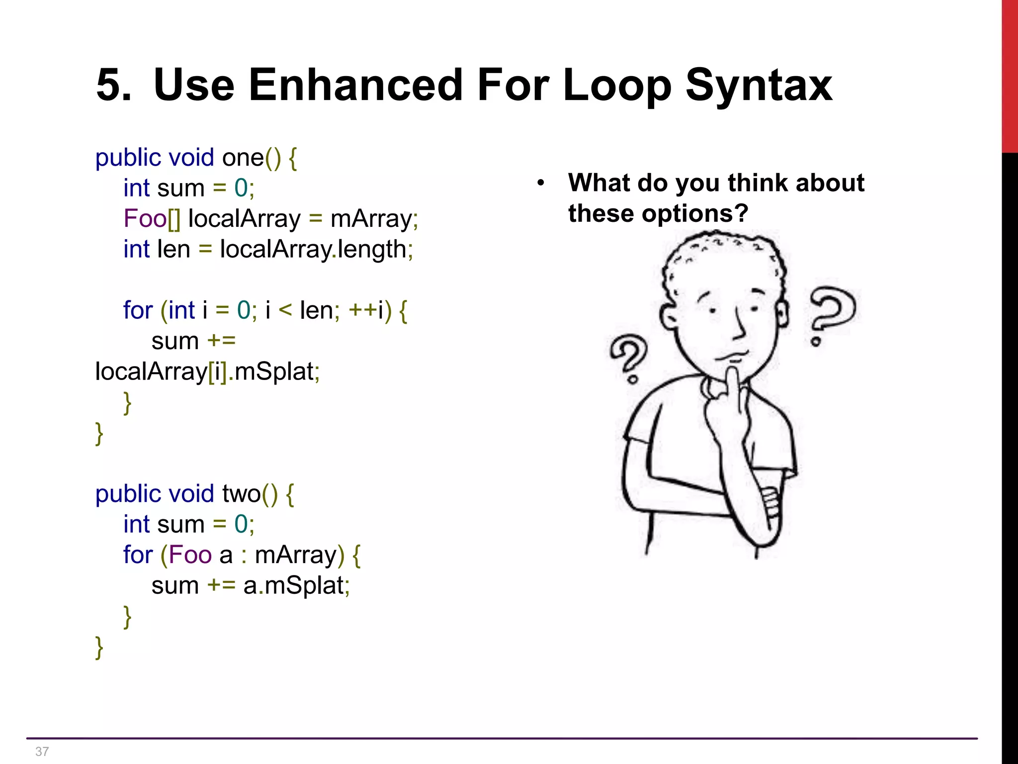 37 5. Use Enhanced For Loop Syntax public void one() { int sum = 0; Foo[] localArray = mArray; int len = localArray.length; for (int i = 0; i < len; ++i) { sum += localArray[i].mSplat; } } public void two() { int sum = 0; for (Foo a : mArray) { sum += a.mSplat; } } • What do you think about these options? 
