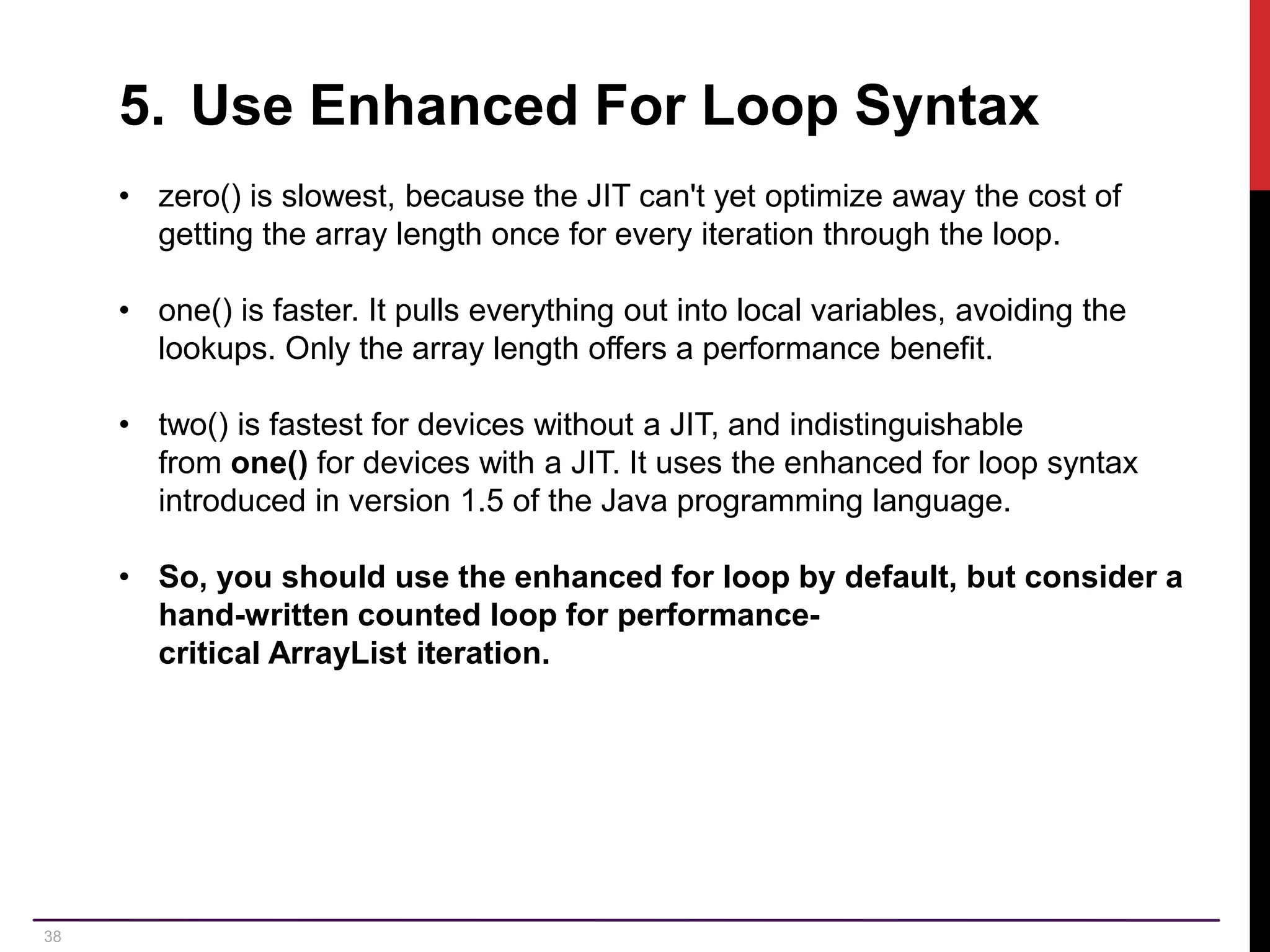38 5. Use Enhanced For Loop Syntax • zero() is slowest, because the JIT can't yet optimize away the cost of getting the array length once for every iteration through the loop. • one() is faster. It pulls everything out into local variables, avoiding the lookups. Only the array length offers a performance benefit. • two() is fastest for devices without a JIT, and indistinguishable from one() for devices with a JIT. It uses the enhanced for loop syntax introduced in version 1.5 of the Java programming language. • So, you should use the enhanced for loop by default, but consider a hand-written counted loop for performance- critical ArrayList iteration. 