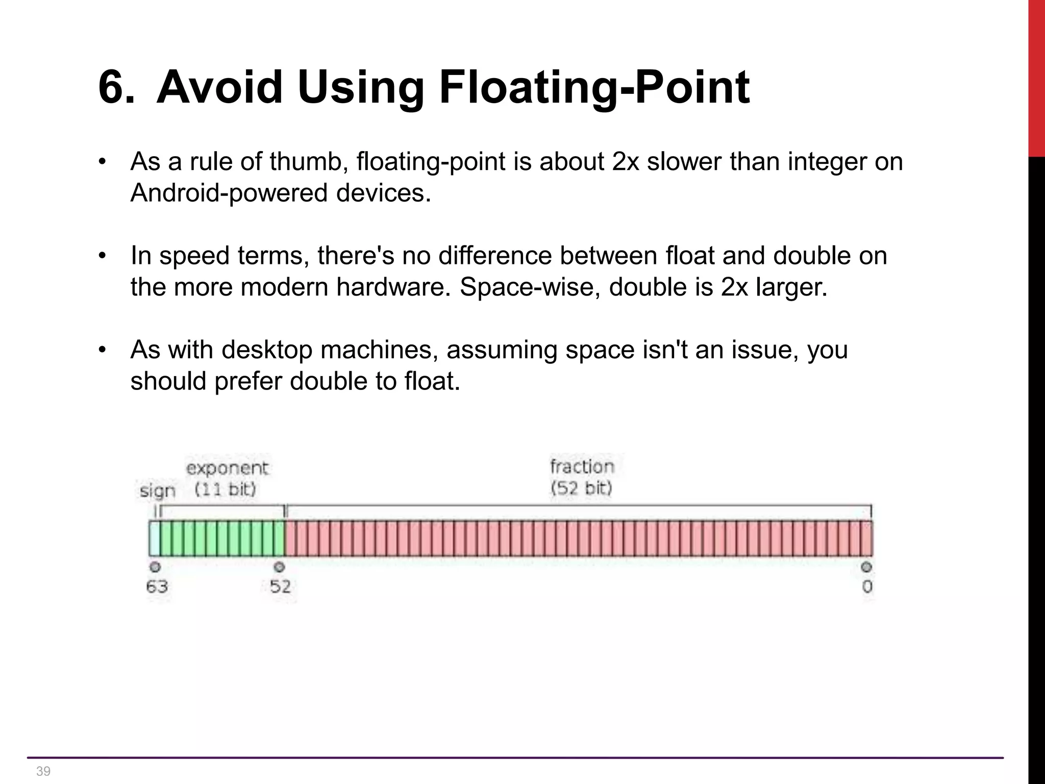 39 6. Avoid Using Floating-Point • As a rule of thumb, floating-point is about 2x slower than integer on Android-powered devices. • In speed terms, there's no difference between float and double on the more modern hardware. Space-wise, double is 2x larger. • As with desktop machines, assuming space isn't an issue, you should prefer double to float. 