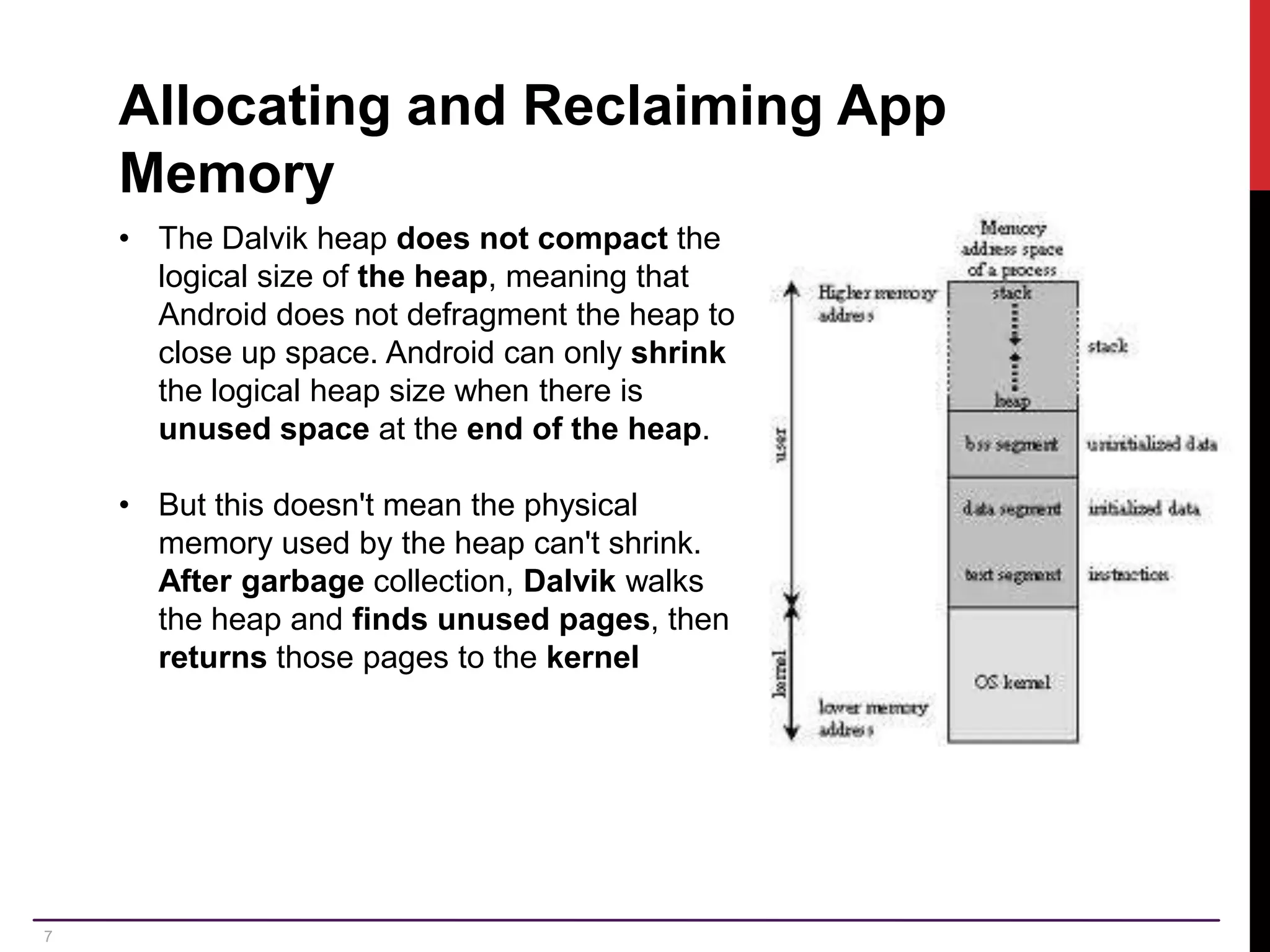 7 Allocating and Reclaiming App Memory • The Dalvik heap does not compact the logical size of the heap, meaning that Android does not defragment the heap to close up space. Android can only shrink the logical heap size when there is unused space at the end of the heap. • But this doesn't mean the physical memory used by the heap can't shrink. After garbage collection, Dalvik walks the heap and finds unused pages, then returns those pages to the kernel 