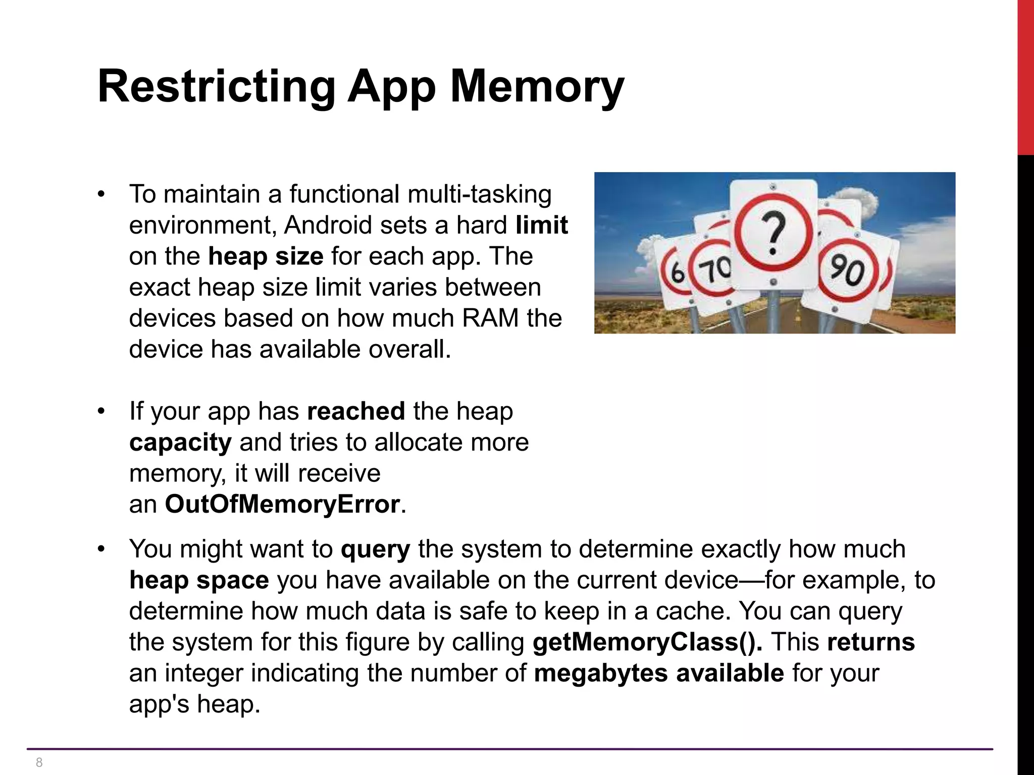 8 Restricting App Memory • To maintain a functional multi-tasking environment, Android sets a hard limit on the heap size for each app. The exact heap size limit varies between devices based on how much RAM the device has available overall. • If your app has reached the heap capacity and tries to allocate more memory, it will receive an OutOfMemoryError. • You might want to query the system to determine exactly how much heap space you have available on the current device—for example, to determine how much data is safe to keep in a cache. You can query the system for this figure by calling getMemoryClass(). This returns an integer indicating the number of megabytes available for your app's heap. 