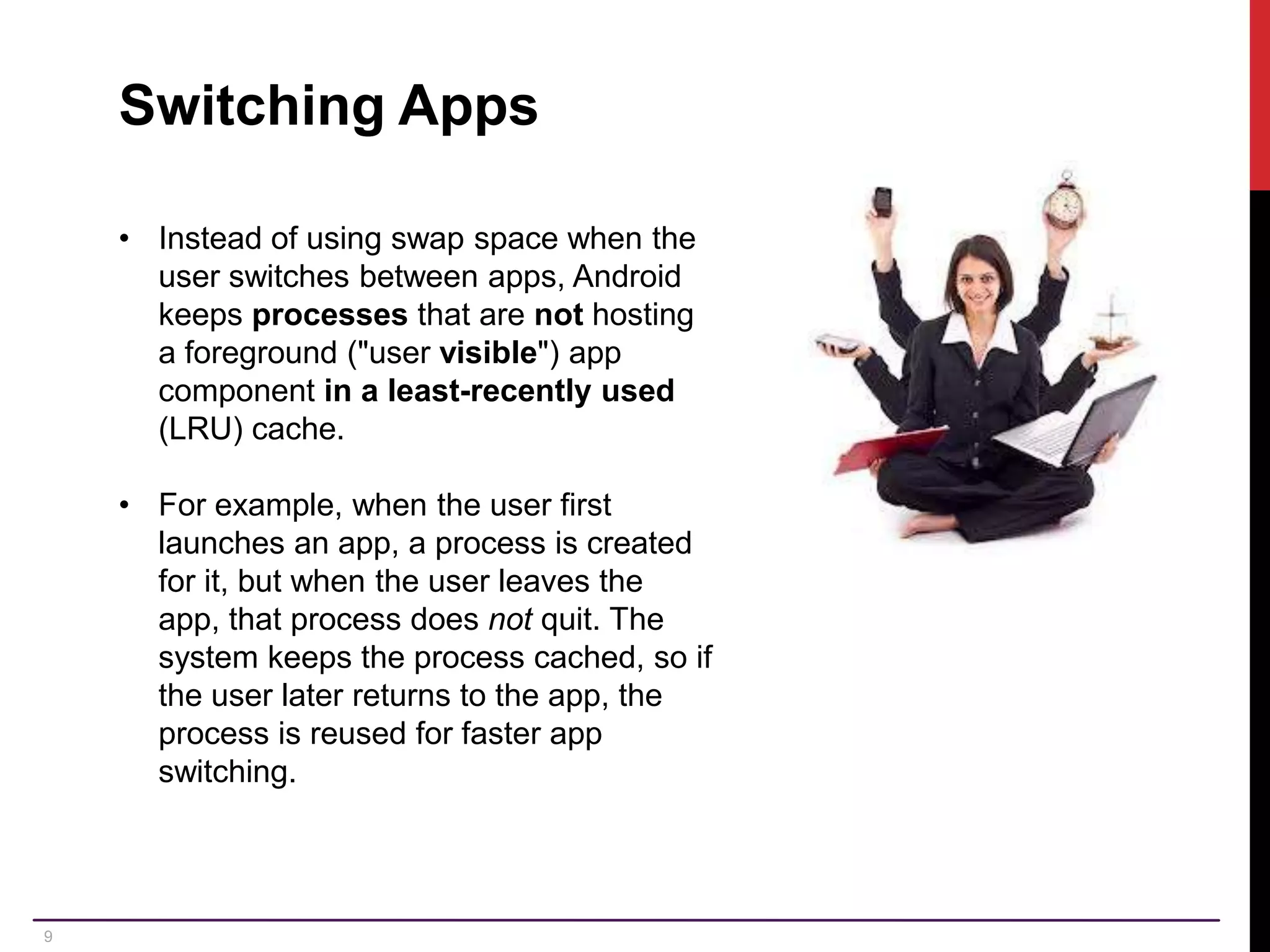 9 Switching Apps • Instead of using swap space when the user switches between apps, Android keeps processes that are not hosting a foreground ("user visible") app component in a least-recently used (LRU) cache. • For example, when the user first launches an app, a process is created for it, but when the user leaves the app, that process does not quit. The system keeps the process cached, so if the user later returns to the app, the process is reused for faster app switching. 