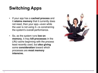 10
Switching Apps
• If your app has a cached process and
it retains memory that it currently does
not need, then your app—even while
the user is not using it—is constraining
the system's overall performance.
• So, as the system runs low on
memory, it may kill processes in the
LRU cache beginning with the process
least recently used, but also giving
some consideration toward which
processes are most memory
intensive.
 