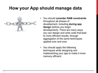12
How your App should manage data
• You should consider RAM constraints
throughout all phases of
development, including during app
design (before you begin
development). There are many ways
you can design and write code that lead
to more efficient results, through
aggregation of the same techniques
applied over and over.
• You should apply the following
techniques while designing and
implementing your app to make it more
memory efficient.
 