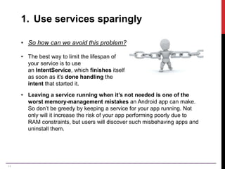 14
1. Use services sparingly
• So how can we avoid this problem?
• The best way to limit the lifespan of
your service is to use
an IntentService, which finishes itself
as soon as it's done handling the
intent that started it.
• Leaving a service running when it’s not needed is one of the
worst memory-management mistakes an Android app can make.
So don’t be greedy by keeping a service for your app running. Not
only will it increase the risk of your app performing poorly due to
RAM constraints, but users will discover such misbehaving apps and
uninstall them.
 