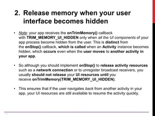17
2. Release memory when your user
interface becomes hidden
• Note: your app receives the onTrimMemory() callback
with TRIM_MEMORY_UI_HIDDEN only when all the UI components of your
app process become hidden from the user. This is distinct from
the onStop() callback, which is called when an Activity instance becomes
hidden, which occurs even when the user moves to another activity in
your app.
• So although you should implement onStop() to release activity resources
such as a network connection or to unregister broadcast receivers, you
usually should not release your UI resources until you
receive onTrimMemory(TRIM_MEMORY_UI_HIDDEN).
• This ensures that if the user navigates back from another activity in your
app, your UI resources are still available to resume the activity quickly.
 