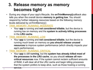 18
3. Release memory as memory
becomes tight
• During any stage of your app's lifecycle, the onTrimMemory()callback also
tells you when the overall device memory is getting low. You should
respond by further releasing resources based on the following memory
levels delivered by onTrimMemory():
• TRIM_MEMORY_RUNNING_MODERATE
• Your app is running and not considered killable, but the device is
running low on memory and the system is actively killing processes
in the LRU cache.
• TRIM_MEMORY_RUNNING_LOW
• Your app is running and not considered killable, but the device is
running much lower on memory so you should release unused
resources to improve system performance (which directly impacts your
app's performance).
• TRIM_MEMORY_RUNNING_CRITICAL
• Your app is still running, but the system has already killed most of
the processes in the LRU cache, so you should release all non-
critical resources now. If the system cannot reclaim sufficient amounts
of RAM, it will clear all of the LRU cache and begin killing processes
that the system prefers to keep alive, such as those hosting a running
service.
 