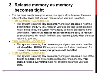 19
3. Release memory as memory
becomes tight
• The previous events was given when your app is alive, however there are
different set of levels that you can receive when your app is cached.
• TRIM_MEMORY_BACKGROUND
• The system is running low on memory and your process is near the
beginning of the LRU list. Although your app process is not at a high
risk of being killed, the system may already be killing processes in the
LRU cache. You should release resources that are easy to recover
so your process will remain in the list and resume quickly when the user
returns to your app.
• TRIM_MEMORY_MODERATE
• The system is running low on memory and your process is near the
middle of the LRU list. If the system becomes further constrained for
memory, there's a chance your process will be killed.
• TRIM_MEMORY_COMPLETE
• The system is running low on memory and your process is one of the
first to be killed if the system does not recover memory now. You
should release everything that's not critical to resuming your app
state.
 