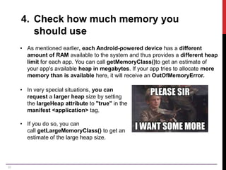 20
4. Check how much memory you
should use
• As mentioned earlier, each Android-powered device has a different
amount of RAM available to the system and thus provides a different heap
limit for each app. You can call getMemoryClass()to get an estimate of
your app's available heap in megabytes. If your app tries to allocate more
memory than is available here, it will receive an OutOfMemoryError.
• In very special situations, you can
request a larger heap size by setting
the largeHeap attribute to "true" in the
manifest <application> tag.
• If you do so, you can
call getLargeMemoryClass() to get an
estimate of the large heap size.
 