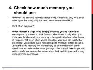 21
4. Check how much memory you
should use
• However, the ability to request a large heap is intended only for a small
set of apps that can justify the need to consume more RAM.
• Think of an example?
• Never request a large heap simply because you've run out of
memory and you need a quick fix—you should use it only when you
know exactly where all your memory is being allocated and why it must
be retained. Yet, even when you're confident your app can justify the
large heap, you should avoid requesting it to whatever extent possible.
Using the extra memory will increasingly be to the detriment of the
overall user experience because garbage collection will take longer and
system performance may be slower when task switching or performing
other common operations.
 