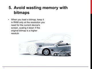 22
5. Avoid wasting memory with
bitmaps
• When you load a bitmap, keep it
in RAM only at the resolution you
need for the current device's
screen, scaling it down if the
original bitmap is a higher
resolution.
 