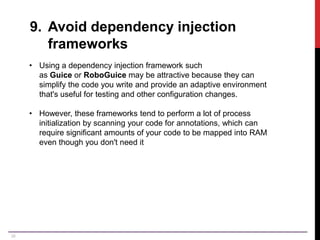 26
9. Avoid dependency injection
frameworks
• Using a dependency injection framework such
as Guice or RoboGuice may be attractive because they can
simplify the code you write and provide an adaptive environment
that's useful for testing and other configuration changes.
• However, these frameworks tend to perform a lot of process
initialization by scanning your code for annotations, which can
require significant amounts of your code to be mapped into RAM
even though you don't need it
 