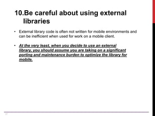 27
10.Be careful about using external
libraries
• External library code is often not written for mobile environments and
can be inefficient when used for work on a mobile client.
• At the very least, when you decide to use an external
library, you should assume you are taking on a significant
porting and maintenance burden to optimize the library for
mobile.
 