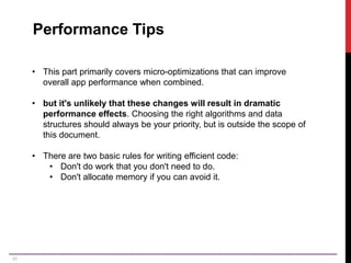 30
Performance Tips
• This part primarily covers micro-optimizations that can improve
overall app performance when combined.
• but it's unlikely that these changes will result in dramatic
performance effects. Choosing the right algorithms and data
structures should always be your priority, but is outside the scope of
this document.
• There are two basic rules for writing efficient code:
• Don't do work that you don't need to do.
• Don't allocate memory if you can avoid it.
 