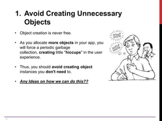 31
1. Avoid Creating Unnecessary
Objects
• Object creation is never free.
• As you allocate more objects in your app, you
will force a periodic garbage
collection, creating little "hiccups" in the user
experience.
• Thus, you should avoid creating object
instances you don't need to.
• Any Ideas on how we can do this??
 