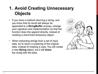 32
1. Avoid Creating Unnecessary
Objects
• If you have a method returning a string, and
you know that its result will always be
appended to a StringBuffer anyway, change
your signature and implementation so that the
function does the append directly, instead of
creating a short-lived temporary object.
• When extracting strings from a set of input
data, try to return a substring of the original
data, instead of creating a copy. You will create
a new String object, but it will share
the char[] with the data.
 
