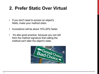 33
2. Prefer Static Over Virtual
• If you don't need to access an object's
fields, make your method static.
• Invocations will be about 15%-20% faster.
• It's also good practice, because you can tell
from the method signature that calling the
method can't alter the object's state.
 