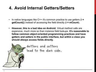 35
4. Avoid Internal Getters/Setters
• In native languages like C++ it's common practice to use getters (i =
getCount()) instead of accessing the field directly (i = mCount).
• However, this is a bad idea on Android. Virtual method calls are
expensive, much more so than instance field lookups. It's reasonable to
follow common object-oriented programming practices and have
getters and setters in the public interface, but within a class you
should always access fields directly.
 