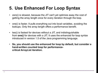38
5. Use Enhanced For Loop Syntax
• zero() is slowest, because the JIT can't yet optimize away the cost of
getting the array length once for every iteration through the loop.
• one() is faster. It pulls everything out into local variables, avoiding the
lookups. Only the array length offers a performance benefit.
• two() is fastest for devices without a JIT, and indistinguishable
from one() for devices with a JIT. It uses the enhanced for loop syntax
introduced in version 1.5 of the Java programming language.
• So, you should use the enhanced for loop by default, but consider a
hand-written counted loop for performance-
critical ArrayList iteration.
 