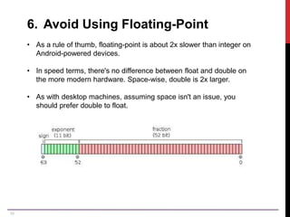 39
6. Avoid Using Floating-Point
• As a rule of thumb, floating-point is about 2x slower than integer on
Android-powered devices.
• In speed terms, there's no difference between float and double on
the more modern hardware. Space-wise, double is 2x larger.
• As with desktop machines, assuming space isn't an issue, you
should prefer double to float.
 