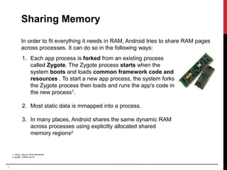4
Sharing Memory
In order to fit everything it needs in RAM, Android tries to share RAM pages
across processes. It can do so in the following ways:
1. Each app process is forked from an existing process
called Zygote. The Zygote process starts when the
system boots and loads common framework code and
resources . To start a new app process, the system forks
the Zygote process then loads and runs the app's code in
the new process1.
2. Most static data is mmapped into a process.
3. In many places, Android shares the same dynamic RAM
across processes using explicitly allocated shared
memory regions2
1- using copy-on-write semantics
2- gralloc buffers for UI
 