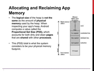 6
Allocating and Reclaiming App
Memory
• The logical size of the heap is not the
same as the amount of physical
memory used by the heap. When
inspecting your app's heap, Android
computes a value called the
Proportional Set Size (PSS), which
accounts for both dirty and clean pages
that are shared with other processes.
• This (PSS) total is what the system
considers to be your physical memory
footprint.
 