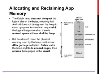 7
Allocating and Reclaiming App
Memory
• The Dalvik heap does not compact the
logical size of the heap, meaning that
Android does not defragment the heap to
close up space. Android can only shrink
the logical heap size when there is
unused space at the end of the heap.
• But this doesn't mean the physical
memory used by the heap can't shrink.
After garbage collection, Dalvik walks
the heap and finds unused pages, then
returns those pages to the kernel
 