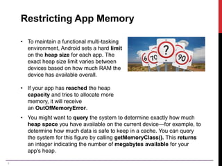 8
Restricting App Memory
• To maintain a functional multi-tasking
environment, Android sets a hard limit
on the heap size for each app. The
exact heap size limit varies between
devices based on how much RAM the
device has available overall.
• If your app has reached the heap
capacity and tries to allocate more
memory, it will receive
an OutOfMemoryError.
• You might want to query the system to determine exactly how much
heap space you have available on the current device—for example, to
determine how much data is safe to keep in a cache. You can query
the system for this figure by calling getMemoryClass(). This returns
an integer indicating the number of megabytes available for your
app's heap.
 