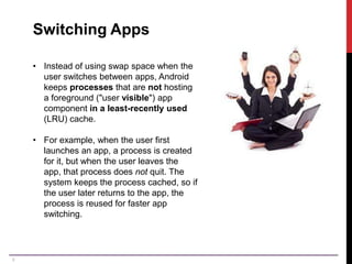 9
Switching Apps
• Instead of using swap space when the
user switches between apps, Android
keeps processes that are not hosting
a foreground ("user visible") app
component in a least-recently used
(LRU) cache.
• For example, when the user first
launches an app, a process is created
for it, but when the user leaves the
app, that process does not quit. The
system keeps the process cached, so if
the user later returns to the app, the
process is reused for faster app
switching.
 