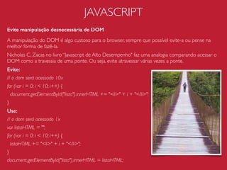 CSS
Seletores
Evite utilizar seletores super aninhados:
#menu ul li a{…}
use:
#menu .menu-link{…}
Evite utilizar seletores qualiﬁcados:
h1#titulo-pagina{…}
use:
#titulo-pagina{…}
Evite
form[name="signup"] > ﬁeldset > input[type="text"] {…}
use a categoria mais especíﬁca possível:
.form-signup .input-text {…}
A interpretação dos
seletores CSS começa da
direita para a esquerda.
https://developer.mozilla.org/en-US/docs/Web/Guide/CSS/Writing_efﬁcient_CSS
 