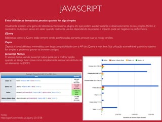 JAVASCRIPT
Miniﬁque
A miniﬁcação elimina comentários, espaços em branco, quebras de linha, etc, preservando
apenas os scripts. Isso diminuir o tamanho dos arquivos em bytes e acelerar o download.
Antes:
var square = function(x){
return x*x;
};
Depois:
var square=function(x){return x*x;};
Concatene
A concatenação de arquivos diminui a quantidades de requisições HTTP.
Antes:
<script src=“modal.js”></script>
<script src=“alert.js”></script>
<script src=“tooltip.js”></script>
Depois:
<script src=“main.js”></script>
 