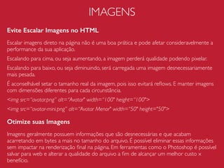 JAVASCRIPT
Diminua Repaints e Reﬂows
A alteração de uma propriedade CSS de um elemento da página
pode desencadeia um processo de re-renderização ocasionando
em repaints e reﬂows.
Repaint - ocorre quando alteramos a aparência (cor, background,
cor da borda, padding, etc) de um elemento sem necessariamente
ter que recalcular o posicionamento do mesmo na página.
Reﬂow - ocorre quando a alteração no elemento tem impacto
direto na estrutura do layout (largura, altura, posicionamento, etc).
O reﬂow tende a ser bem oneroso, pois força o navegador
recalcular a posição dos elementos na página.
 