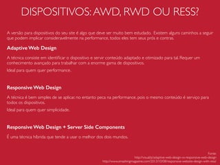 JAVASCRIPT
Evite bibliotecas demasiadas pesadas quando for algo simples
Atualmente existem uma gama de bibliotecas, frameworks, plugins, etc que podem auxiliar bastante o desenvolvimento do seu projeto. Porém, é
necessário bom senso em saber quando realmente usá-los, dependendo da ocasião o impacto pode ser negativo na performance.
jQuery
Bibliotecas como o jQuery estão sempre sendo aperfeiçoadas, portanto, procure suar as novas versões.
Zepto
Zepto.js é uma biblioteca minimalista, com larga compatibilidade com a API do jQuery e mais leve. Sua utilização aconselhável quando o objetivo
for simples e podemos ignorar os browsers antigos.
Javascript Nativo
O acesso direto usando Javascript nativo pode ser a melhor opção
quando se deseja fazer coisas como simplesmente acessar um atributo de
um elemento no DOM.
Fonte:
http://jsperf.com/zepto-vs-jquery-2013/38
 