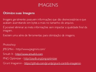 IMAGENS
Otimize suas Imagens
Imagens geralmente possuem informações que são desnecessárias e que
acabam acarretando em bytes a mais no tamanho do arquivo.
É possível eliminar as meta informações sem impactar a qualidade ﬁnal da
imagem.
Existem uma série de ferramentas para otimização de imagens.
Photoshop
JPEGMini - http://www.jpegmini.com/
Smush It - http://www.smushit.com
PNG Optimizer - http://psydk.org/pngoptimizer
Grunt Imagemin - https://github.com/gruntjs/grunt-contrib-imagemin
 
