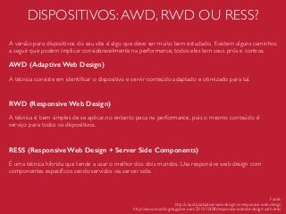 DISPOSITIVOS:AWD, RWD OU RESS?
A versão para dispositivos do seu site é algo que deve ser muito bem estudado. Existem alguns caminhos
a seguir que podem implicar consideravelmente na performance, todos eles tem seus prós e contras.
AWD (Adaptive Web Design)
A técnica consiste em identiﬁcar o dispositivo e servir conteúdo adaptado e otimizado para tal.
RWD (Responsive Web Design)
A técnica é bem simples de se aplicar, no entanto peca na performance, pois o mesmo conteúdo é
serviço para todos os dispositivos.
RESS (Responsive Web Design + Server Side Components)
É uma técnica híbrida que tende a usar o melhor dos dois mundos. Usa responsive web design com
componentes especíﬁcos sendo servidos via server side.
Fonte:
http://visual.ly/adaptive-web-design-vs-responsive-web-design
http://www.smashingmagazine.com/2013/10/08/responsive-website-design-with-ress/
 