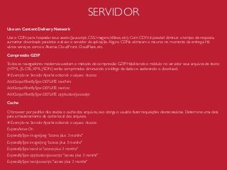 SERVIDOR
Use um Content Delivery Network
Use o CDN para hospedar seus assets (Javascript, CSS, Imagens,Vídeos, etc). Com CDN é possível diminuir o tempo de resposta,
aumentar downloads paralelos e aliviar o servidor da aplicação.Alguns CDNs otimizam o recurso no momento da entrega. Há
vários serviços como o Akamai, CloudFront, CloudFlare, etc.
Compressão GZIP
Todos os navegadores modernos aceitam o método de compressão GZIP. Habilitando o módulo no servidor seus arquivos de texto
(HTML, JS, CSS, XML, JSON) serão comprimidos diminuindo o tráfego de dados e acelerando o downlaod.
# Exemplo no Servidor Apache editando o arquivo .htaccss
AddOutputFilterByType DEFLATE text/htm
AddOutputFilterByType DEFLATE text/css
AddOutputFilterByType DEFLATE application/javascript
Cache
O browser por padrão não realiza o cache dos arquivos, isso obriga o usuário fazer requisições desnecessárias. Determine uma data
para armazenamento de cache local dos arquivos.
# Exemplo no Servidor Apache editando o arquivo .htaccss
ExpiresActive On
ExpiresByType image/jpeg "access plus 3 months"
ExpiresByType image/png "access plus 3 months"
ExpiresByType text/css "access plus 3 months"
ExpiresByType application/javascript "access plus 3 months"
ExpiresByType text/javascript "access plus 3 months"
 