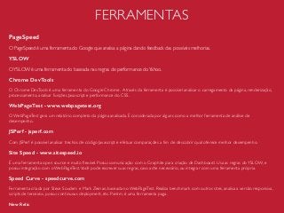 FERRAMENTAS
PageSpeed
O PageSpeed é uma ferramenta do Google que analisa a página dando feedback das possíveis melhorias.
YSLOW
OYSLOW é uma ferramenta do baseada nas regras de performance doYahoo.
Chrome DevTools
O Chrome DevTools é uma ferramenta do Google Chrome. Através da ferramenta é possível analisar o carregamento da página, renderização,
processamento, analisar funções Javascript e performance do CSS.
WebPageTest - www.webpagetest.org
O WebPageTest gera um relatório completo da página analisada. É considerada por alguns como a melhor ferramenta de análise de
desempenho.
JSPerf - jsperf.com
Com JSPerf é possível analisar trechos de código Javascript e efetuar comparações a ﬁm de descobrir qual oferece melhor desempenho.
Site Speed - www.sitespeed.io
É uma ferramenta open source e muito ﬂexível. Possui comunicação com o Graphite para criação de Dashboard. Usa as regras doYSLOW, e
possui integração com o WebPageTest.Você pode escrever suas regras, caso ache necessário, ou integrar com uma ferramenta própria.
Speed Curve - speedcurve.com
Ferramenta criada por Steve Souders e Mark Zeman, baseada no WebPageTest. Realiza benchmark com outros sites, analisa a versão responsiva,
scripts de terceiros, possui continuous deployment, etc. Porém, é uma ferramenta paga.
New Relic
 