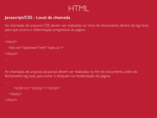 RTT (Round-Trip Time)
RTT é o tempo que o cliente leva para conversar com o servidor.
Geralmente uma comunicação simples (sem conﬁgurações de cache, keep
alive, CDN ou qualquer outra) entre browser e servidor inicia com pelo
menos três RTTs:
1. Resolução do DNS
2. Setup de conexãoTCP
3. Requisição HTTP
Processo de Renderização do Browser
1. Processar a marcação HTML e  
construir a árvore de DOM.
2. Processar a marcação CSS e construir a  
árvore de CSSOM.
3. Combinar o DOM e o CSSOM em uma  
árvore de renderização.
4. Executar o layout na árvore de renderização para  
computar a geometria de cada nó.
5. Pintar cada nó na tela.
http://www.html5rocks.com/pt/tutorials/internals/howbrowserswork/
 