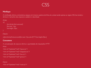 HTML
Inserção de Javascript e CSS
Evite ao máximo usar estilos e scripts de forma inline ou incorporada, a menos que você esteja
desenvolvendo uma aplicação com pouquíssimos recursos de Javascript e CSS, ou se sua aplicação
for acessada apenas uma única vez. Isso beneﬁciaria na diminuição de requests, mas aumentaria
consideravelmente o documento HTML.
Ao utilizarmos uma chamada de um arquivo externo temos o benefício do cache, modularização
e reaproveitamento.
Evite
<style></style> e <script></script>;
<p style=“color:#000;”>CSS Inline</p>
<a href=“#” onclick=“funcaoJavascript(‘parametro')”>Javascript Inline</a>
Use
<link rel="stylesheet" href=“style.css”>
<script src="script.js"></script>
 