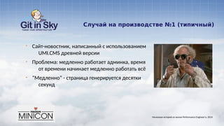 Случай на производстве №1 (типичный)
§ Сайт-новостник, написанный с использованием
UMI.CMS древней версии
§ Проблема: медленно работает админка, время
от времени начинает медленно работать всё
§ “Медленно” - страница генерируется десятки
секунд
Несколько историй из жизни Performance Engineer'а. 2014
 