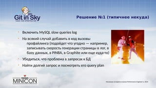 Решение №1 (типичнее некуда)
§ Включить MySQL slow queries log
§ На всякий случай добавить в код вызовы
профайлинга (подойдет что угодно — например,
записывать скорость генерации страницы в лог, в
базу данных, в PINBA, в Graphite или еще куда-то)
§ Убедиться, что проблема в запросах к БД
§ Найти долгий запрос и посмотреть его query plan
Несколько историй из жизни Performance Engineer'а. 2014
 