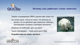 Почему (не) работает (тоже типично)
§ Запрос сгенерирован ORM и делает фиг знает что
§ На самом деле, никто не знает, что именно он
делает, но он джойнит две огромных таблицы,
накладывает условия и сортирует результат
§ Индексы не работают, да и не могут
§ Такие сортировки — хуже всего для СУБД
§ Разработчики не знают, как быть
Несколько историй из жизни Performance Engineer'а. 2014
 