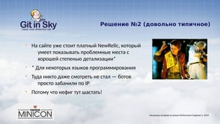 Решение №2 (довольно типичное)
§ На сайте уже стоит платный NewRelic, который
умеет показывать проблемные места с
хорошей степенью детализации*
§ * Для некоторых языков программирования
§ Туда никто даже смотреть не стал — ботов
просто забанили по IP
§ Потому что нефиг тут шастать!
Несколько историй из жизни Performance Engineer'а. 2014
 